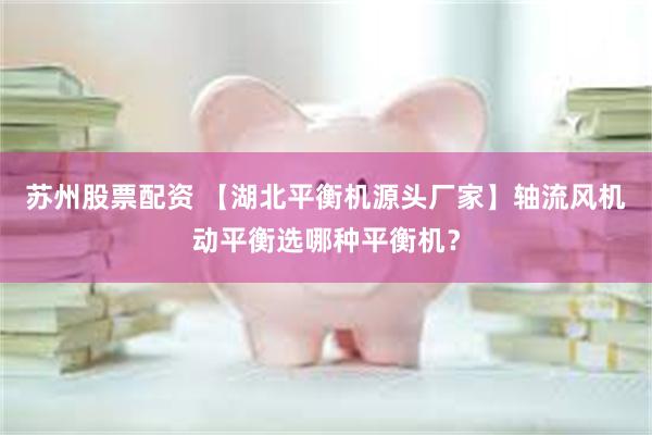 苏州股票配资 【湖北平衡机源头厂家】轴流风机动平衡选哪种平衡机？