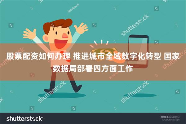 股票配资如何办理 推进城市全域数字化转型 国家数据局部署四方面工作