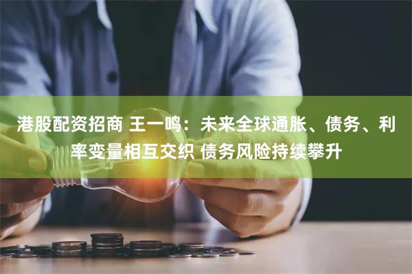 港股配资招商 王一鸣：未来全球通胀、债务、利率变量相互交织 债务风险持续攀升