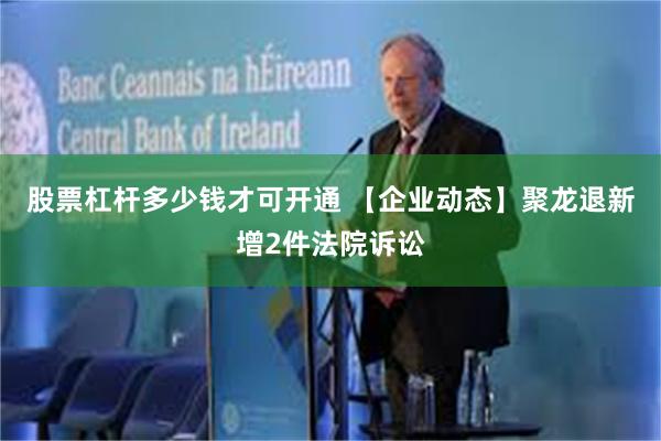 股票杠杆多少钱才可开通 【企业动态】聚龙退新增2件法院诉讼