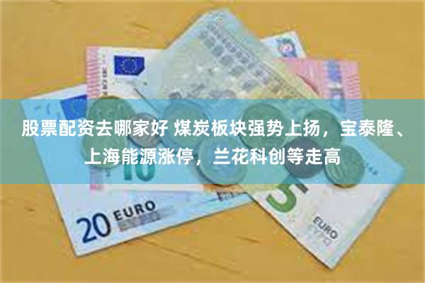 股票配资去哪家好 煤炭板块强势上扬，宝泰隆、上海能源涨停，兰花科创等走高