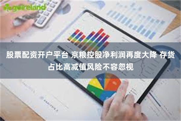 股票配资开户平台 京粮控股净利润再度大降 存货占比高减值风险不容忽视