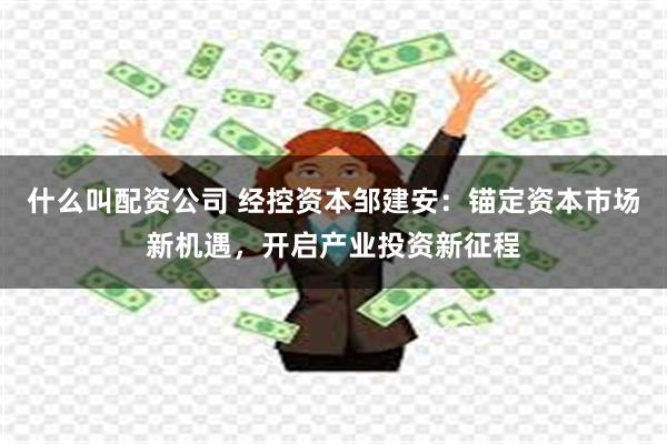 什么叫配资公司 经控资本邹建安：锚定资本市场新机遇，开启产业投资新征程