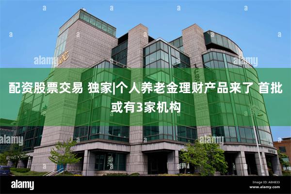 配资股票交易 独家|个人养老金理财产品来了 首批或有3家机构