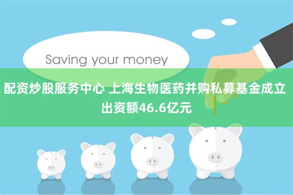 配资炒股服务中心 上海生物医药并购私募基金成立 出资额46.6亿元