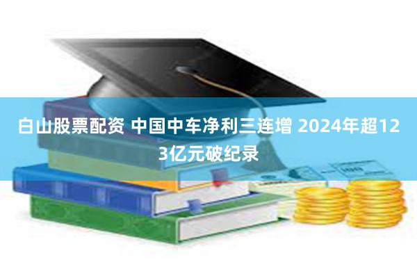 白山股票配资 中国中车净利三连增 2024年超123亿元破纪录