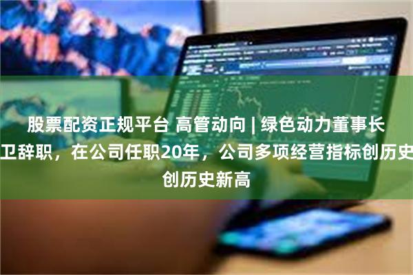 股票配资正规平台 高管动向 | 绿色动力董事长乔德卫辞职，在公司任职20年，公司多项经营指标创历史新高