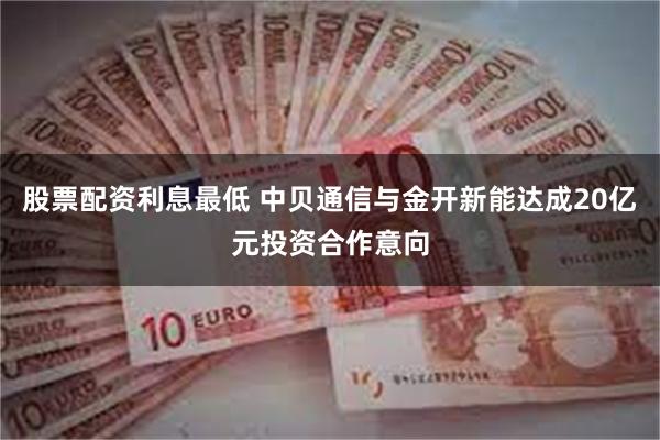 股票配资利息最低 中贝通信与金开新能达成20亿元投资合作意向