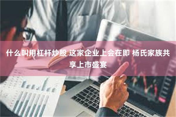 什么叫用杠杆炒股 这家企业上会在即 杨氏家族共享上市盛宴