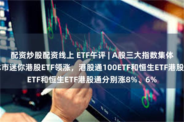 配资炒股配资线上 ETF午评 | A股三大指数集体上涨，港股继续休市迷你港股ETF领涨，港股通100ETF和恒生ETF港股通分别涨8%、6%