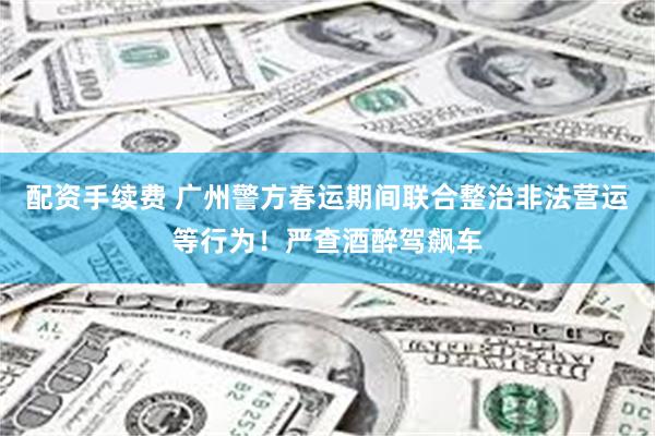 配资手续费 广州警方春运期间联合整治非法营运等行为！严查酒醉驾飙车