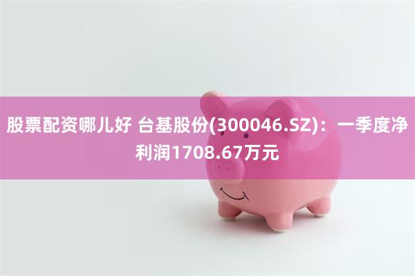 股票配资哪儿好 台基股份(300046.SZ)：一季度净利润1708.67万元