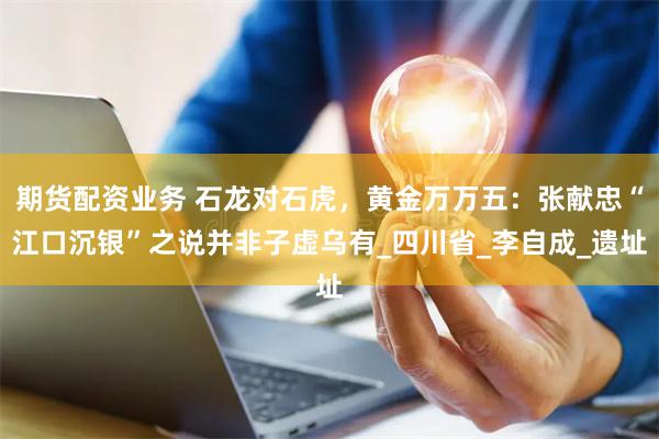期货配资业务 石龙对石虎，黄金万万五：张献忠“江口沉银”之说并非子虚乌有_四川省_李自成_遗址