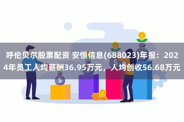 呼伦贝尔股票配资 安恒信息(688023)年报：2024年员工人均薪酬36.95万元，人均创收56.68万元