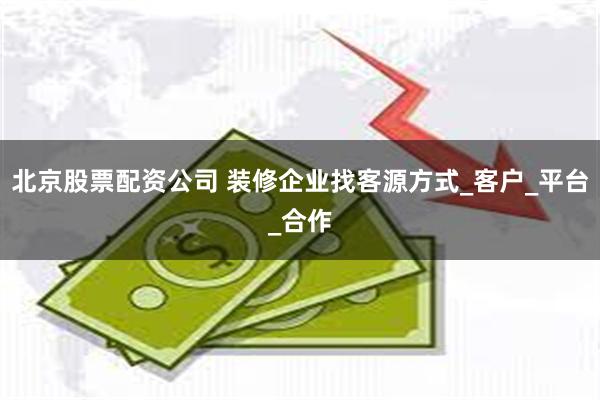 北京股票配资公司 装修企业找客源方式_客户_平台_合作