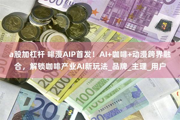 a股加杠杆 啡漫AIP首发！AI+咖啡+动漫跨界融合，解锁咖啡产业AI新玩法_品牌_主理_用户