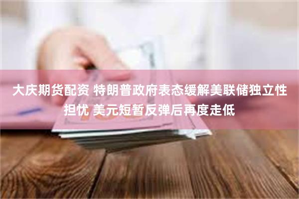大庆期货配资 特朗普政府表态缓解美联储独立性担忧 美元短暂反弹后再度走低