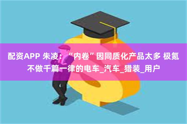 配资APP 朱凌：“内卷”因同质化产品太多 极氪不做千篇一律的电车_汽车_猎装_用户