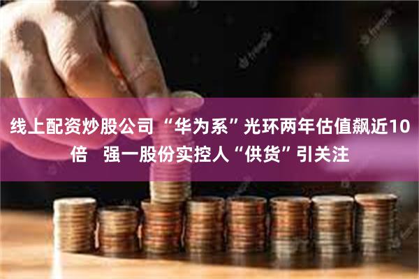 线上配资炒股公司 “华为系”光环两年估值飙近10倍   强一股份实控人“供货”引关注