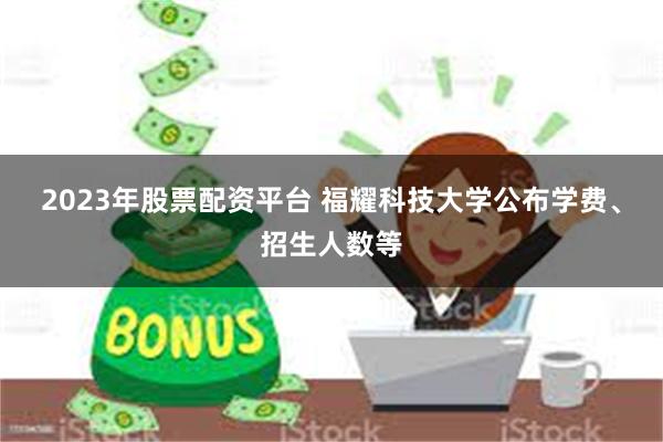 2023年股票配资平台 福耀科技大学公布学费、招生人数等