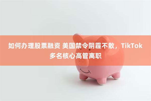 如何办理股票融资 美国禁令阴霾不散，TikTok多名核心高管离职