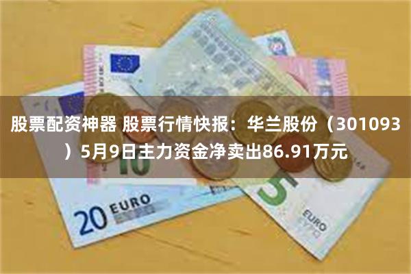 股票配资神器 股票行情快报：华兰股份（301093）5月9日主力资金净卖出86.91万元