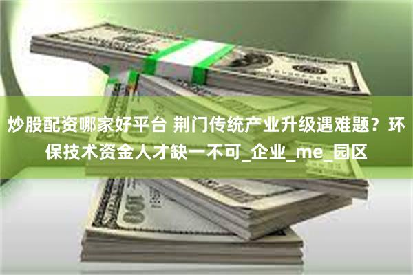 炒股配资哪家好平台 荆门传统产业升级遇难题？环保技术资金人才缺一不可_企业_me_园区