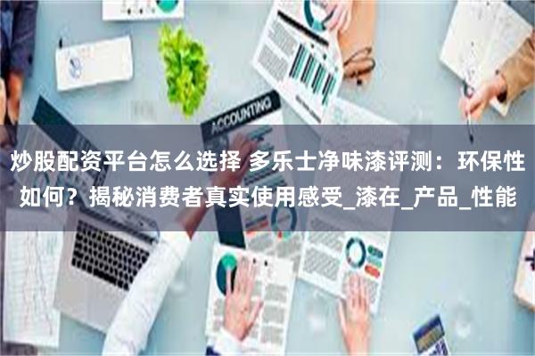 炒股配资平台怎么选择 多乐士净味漆评测：环保性如何？揭秘消费者真实使用感受_漆在_产品_性能