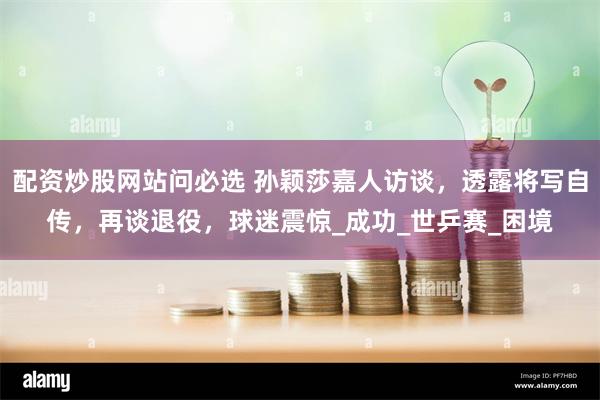 配资炒股网站问必选 孙颖莎嘉人访谈，透露将写自传，再谈退役，球迷震惊_成功_世乒赛_困境