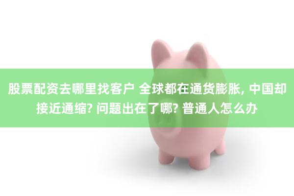 股票配资去哪里找客户 全球都在通货膨胀, 中国却接近通缩? 问题出在了哪? 普通人怎么办