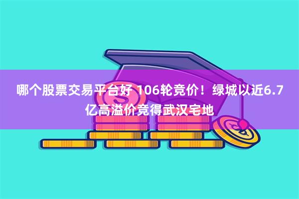 哪个股票交易平台好 106轮竞价！绿城以近6.7亿高溢价竞得武汉宅地