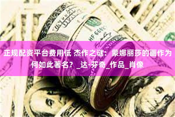 正规配资平台费用低 杰作之谜：蒙娜丽莎的画作为何如此著名？_达·芬奇_作品_肖像