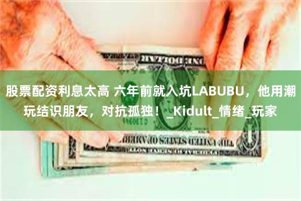 股票配资利息太高 六年前就入坑LABUBU，他用潮玩结识朋友，对抗孤独！_Kidult_情绪_玩家