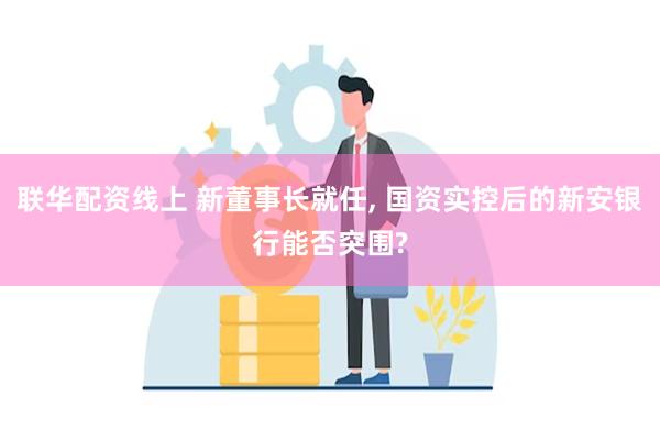 联华配资线上 新董事长就任, 国资实控后的新安银行能否突围?