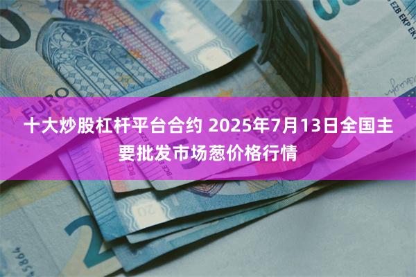十大炒股杠杆平台合约 2025年7月13日全国主要批发市场葱价格行情
