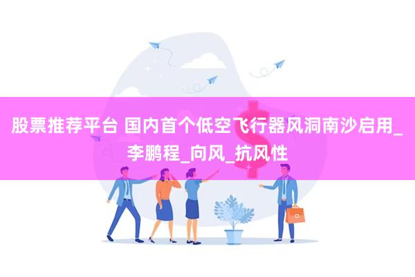 股票推荐平台 国内首个低空飞行器风洞南沙启用_李鹏程_向风_抗风性