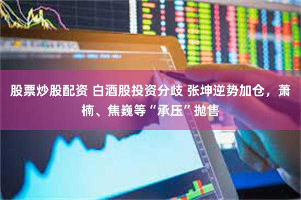 股票炒股配资 白酒股投资分歧 张坤逆势加仓，萧楠、焦巍等“承压”抛售
