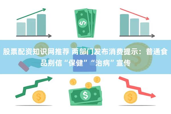 股票配资知识网推荐 两部门发布消费提示：普通食品别信“保健”“治病”宣传