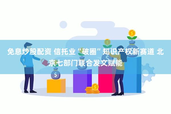 免息炒股配资 信托业“破圈”知识产权新赛道 北京七部门联合发文赋能