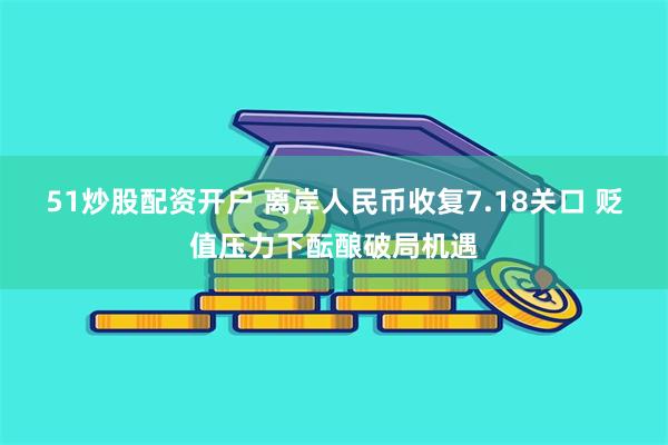 51炒股配资开户 离岸人民币收复7.18关口 贬值压力下酝酿破局机遇