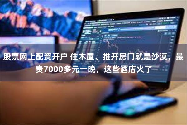 股票网上配资开户 住木屋、推开房门就是沙漠，最贵7000多元一晚，这些酒店火了
