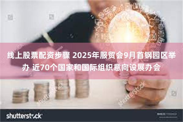 线上股票配资步骤 2025年服贸会9月首钢园区举办 近70个国家和国际组织意向设展办会