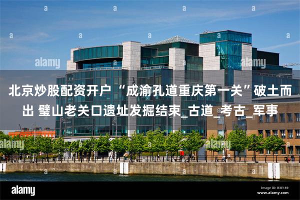北京炒股配资开户 “成渝孔道重庆第一关”破土而出 璧山老关口遗址发掘结束_古道_考古_军事