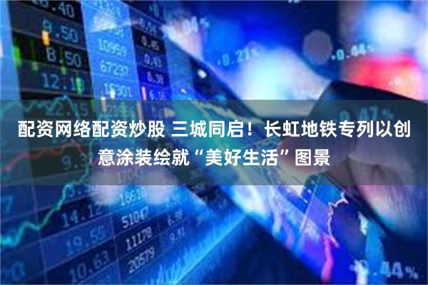 配资网络配资炒股 三城同启！长虹地铁专列以创意涂装绘就“美好生活”图景