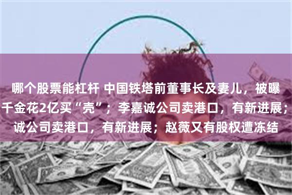 哪个股票能杠杆 中国铁塔前董事长及妻儿，被曝都失联了；26岁地产千金花2亿买“壳”；李嘉诚公司卖港口，有新进展；赵薇又有股权遭冻结